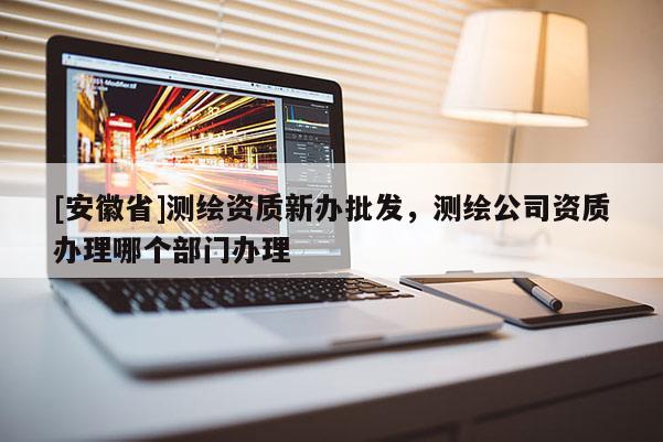 [安徽省]測繪資質(zhì)新辦批發(fā)，測繪公司資質(zhì)辦理哪個部門辦理
