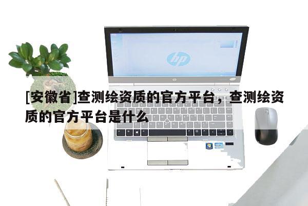 [安徽省]查測(cè)繪資質(zhì)的官方平臺(tái)，查測(cè)繪資質(zhì)的官方平臺(tái)是什么