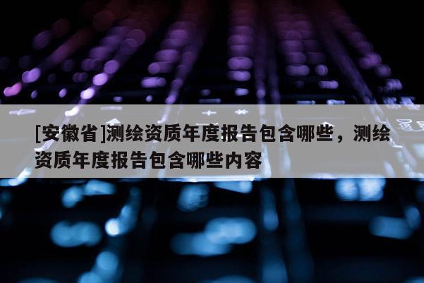 [安徽省]測繪資質(zhì)年度報告包含哪些，測繪資質(zhì)年度報告包含哪些內(nèi)容