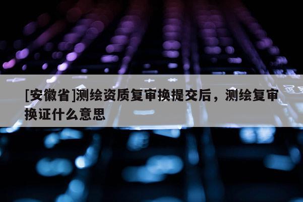 [安徽省]測(cè)繪資質(zhì)復(fù)審換提交后，測(cè)繪復(fù)審換證什么意思