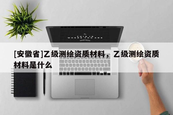 [安徽省]乙級測繪資質(zhì)材料，乙級測繪資質(zhì)材料是什么