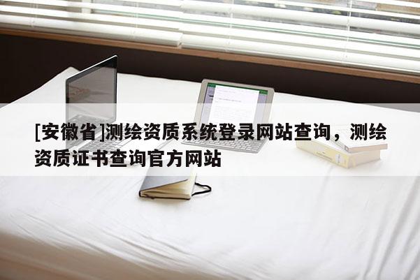 [安徽省]測繪資質(zhì)系統(tǒng)登錄網(wǎng)站查詢，測繪資質(zhì)證書查詢官方網(wǎng)站