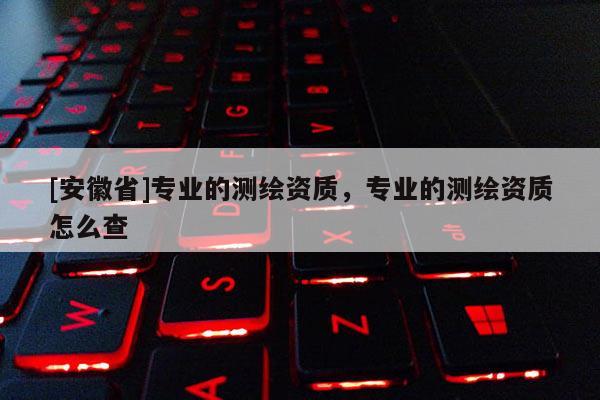 [安徽省]專業(yè)的測繪資質(zhì)，專業(yè)的測繪資質(zhì)怎么查