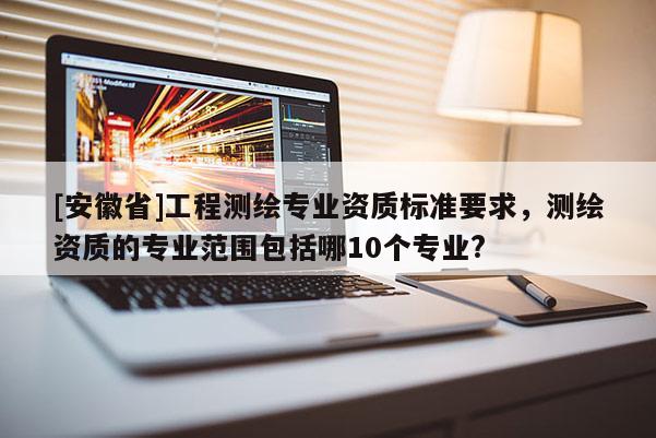 [安徽省]工程測(cè)繪專業(yè)資質(zhì)標(biāo)準(zhǔn)要求，測(cè)繪資質(zhì)的專業(yè)范圍包括哪10個(gè)專業(yè)?
