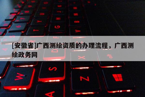 [安徽省]廣西測繪資質(zhì)的辦理流程，廣西測繪政務(wù)網(wǎng)