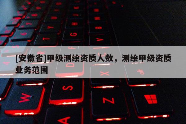 [安徽省]甲級測繪資質(zhì)人數(shù)，測繪甲級資質(zhì)業(yè)務(wù)范圍