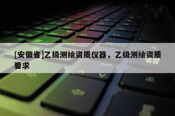 [安徽省]乙級測繪資質(zhì)儀器，乙級測繪資質(zhì)要求