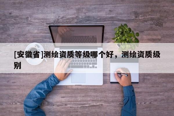[安徽省]測繪資質(zhì)等級哪個好，測繪資質(zhì)級別