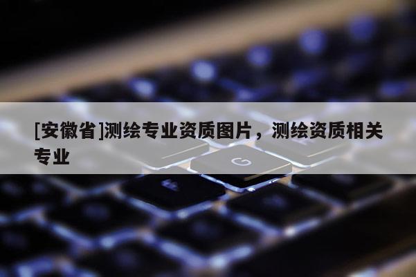 [安徽省]測(cè)繪專業(yè)資質(zhì)圖片，測(cè)繪資質(zhì)相關(guān)專業(yè)