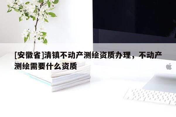 [安徽省]清鎮(zhèn)不動(dòng)產(chǎn)測(cè)繪資質(zhì)辦理，不動(dòng)產(chǎn)測(cè)繪需要什么資質(zhì)