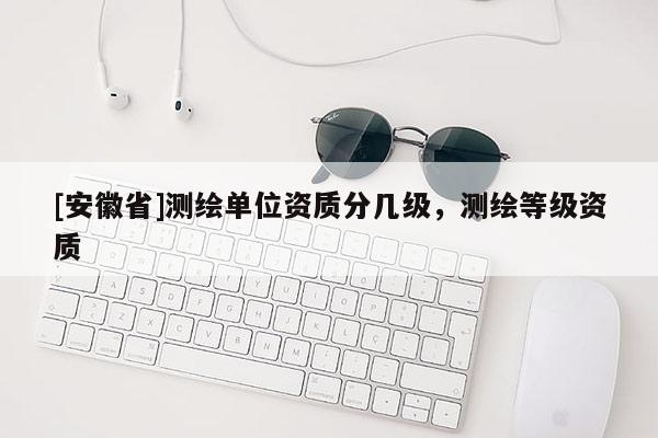 [安徽省]測(cè)繪單位資質(zhì)分幾級(jí)，測(cè)繪等級(jí)資質(zhì)