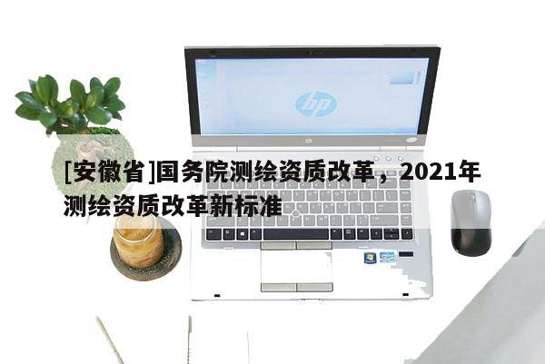 [安徽省]國(guó)務(wù)院測(cè)繪資質(zhì)改革，2021年測(cè)繪資質(zhì)改革新標(biāo)準(zhǔn)