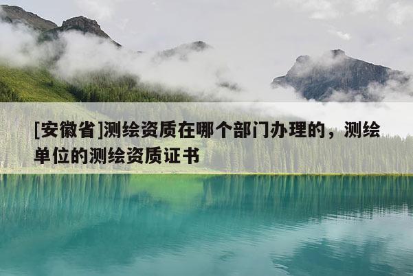 [安徽省]測(cè)繪資質(zhì)在哪個(gè)部門辦理的，測(cè)繪單位的測(cè)繪資質(zhì)證書(shū)
