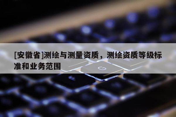 [安徽省]測(cè)繪與測(cè)量資質(zhì)，測(cè)繪資質(zhì)等級(jí)標(biāo)準(zhǔn)和業(yè)務(wù)范圍
