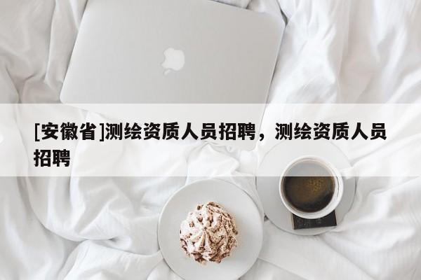 [安徽省]測(cè)繪資質(zhì)人員招聘，測(cè)繪資質(zhì)人員招聘