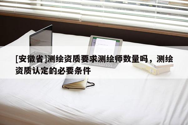 [安徽省]測繪資質(zhì)要求測繪師數(shù)量嗎，測繪資質(zhì)認(rèn)定的必要條件