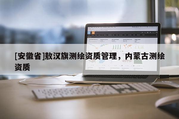 [安徽省]敖漢旗測(cè)繪資質(zhì)管理，內(nèi)蒙古測(cè)繪資質(zhì)