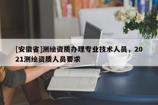 [安徽省]測繪資質(zhì)辦理專業(yè)技術(shù)人員，2021測繪資質(zhì)人員要求