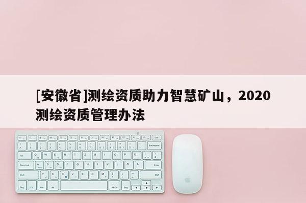 [安徽省]測繪資質(zhì)助力智慧礦山，2020測繪資質(zhì)管理辦法