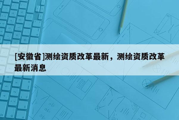 [安徽省]測繪資質(zhì)改革最新，測繪資質(zhì)改革最新消息