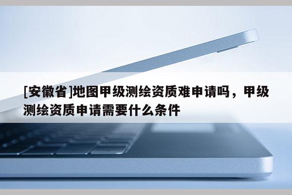 [安徽省]地圖甲級(jí)測(cè)繪資質(zhì)難申請(qǐng)嗎，甲級(jí)測(cè)繪資質(zhì)申請(qǐng)需要什么條件