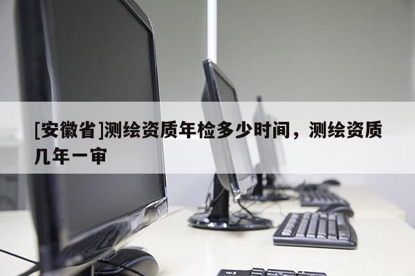 [安徽省]測(cè)繪資質(zhì)年檢多少時(shí)間，測(cè)繪資質(zhì)幾年一審