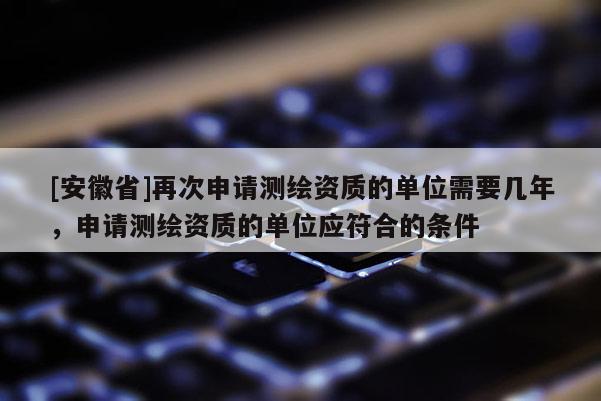 [安徽省]再次申請測繪資質(zhì)的單位需要幾年，申請測繪資質(zhì)的單位應(yīng)符合的條件