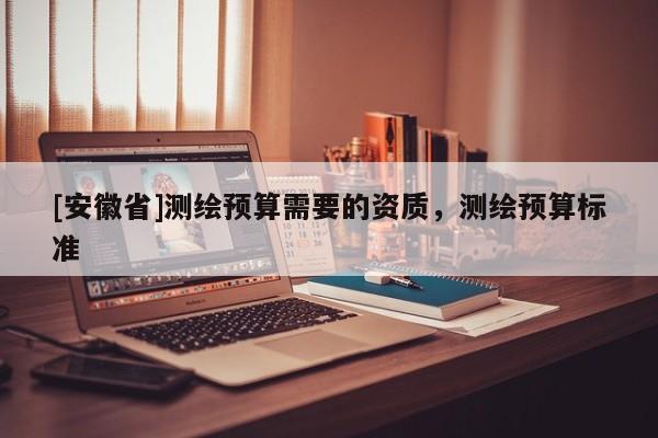 [安徽省]測繪預(yù)算需要的資質(zhì)，測繪預(yù)算標(biāo)準(zhǔn)