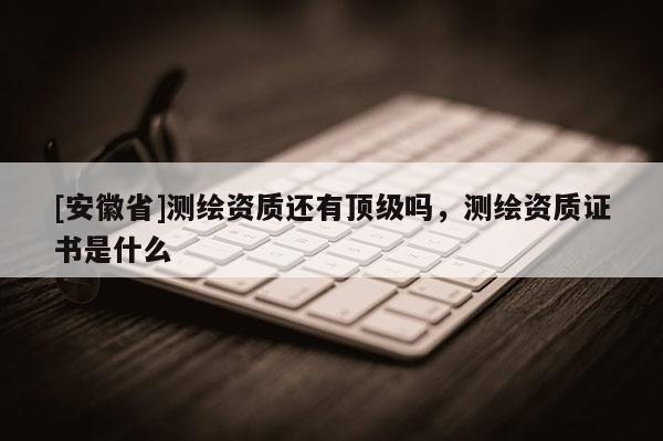 [安徽省]測繪資質(zhì)還有頂級嗎，測繪資質(zhì)證書是什么