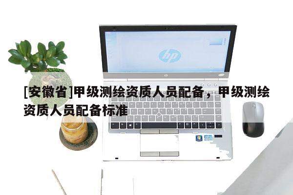 [安徽省]甲級測繪資質(zhì)人員配備，甲級測繪資質(zhì)人員配備標準