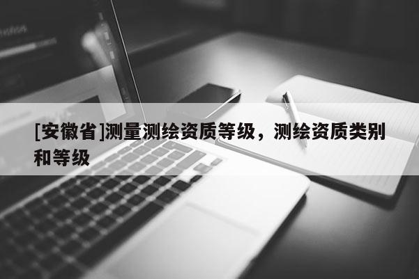 [安徽省]測(cè)量測(cè)繪資質(zhì)等級(jí)，測(cè)繪資質(zhì)類別和等級(jí)