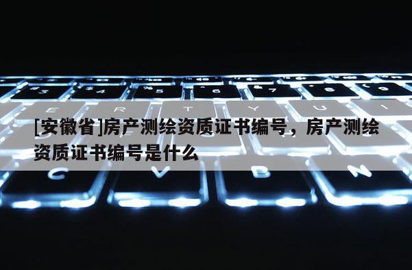 [安徽省]房產(chǎn)測繪資質(zhì)證書編號，房產(chǎn)測繪資質(zhì)證書編號是什么