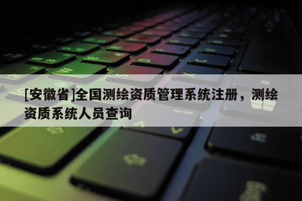 [安徽省]全國測繪資質(zhì)管理系統(tǒng)注冊，測繪資質(zhì)系統(tǒng)人員查詢