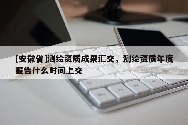 [安徽省]測(cè)繪資質(zhì)成果匯交，測(cè)繪資質(zhì)年度報(bào)告什么時(shí)間上交
