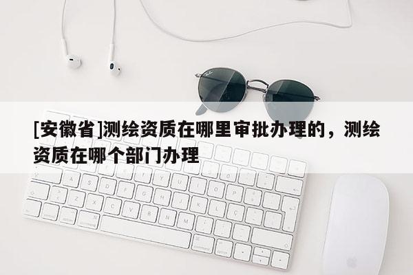 [安徽省]測繪資質(zhì)在哪里審批辦理的，測繪資質(zhì)在哪個部門辦理