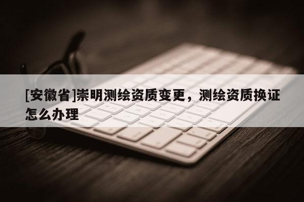 [安徽省]崇明測(cè)繪資質(zhì)變更，測(cè)繪資質(zhì)換證怎么辦理