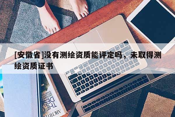 [安徽省]沒有測繪資質(zhì)能評定嗎，未取得測繪資質(zhì)證書
