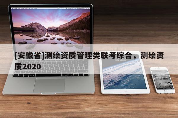 [安徽省]測繪資質(zhì)管理類聯(lián)考綜合，測繪資質(zhì)2020