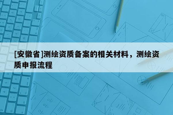 [安徽省]測繪資質(zhì)備案的相關(guān)材料，測繪資質(zhì)申報流程