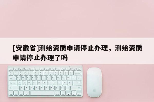 [安徽省]測(cè)繪資質(zhì)申請(qǐng)停止辦理，測(cè)繪資質(zhì)申請(qǐng)停止辦理了嗎