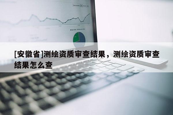 [安徽省]測(cè)繪資質(zhì)審查結(jié)果，測(cè)繪資質(zhì)審查結(jié)果怎么查