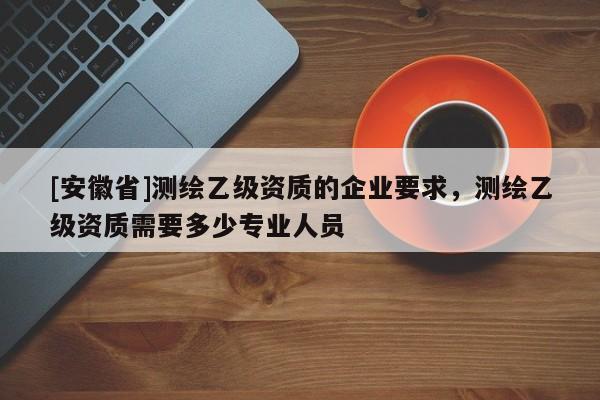 [安徽省]測繪乙級資質(zhì)的企業(yè)要求，測繪乙級資質(zhì)需要多少專業(yè)人員
