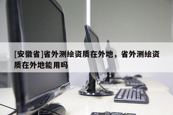 [安徽省]省外測繪資質(zhì)在外地，省外測繪資質(zhì)在外地能用嗎