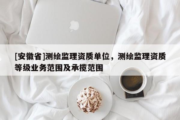 [安徽省]測繪監(jiān)理資質(zhì)單位，測繪監(jiān)理資質(zhì)等級業(yè)務(wù)范圍及承攬范圍