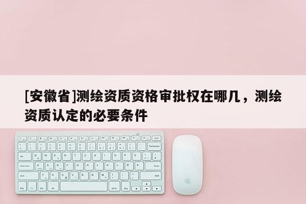 [安徽省]測繪資質資格審批權在哪幾，測繪資質認定的必要條件