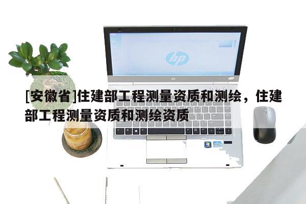 [安徽省]住建部工程測量資質(zhì)和測繪，住建部工程測量資質(zhì)和測繪資質(zhì)