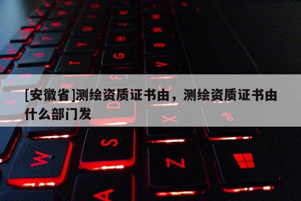[安徽省]測繪資質(zhì)證書由，測繪資質(zhì)證書由什么部門發(fā)