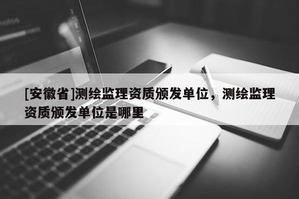 [安徽省]測繪監(jiān)理資質頒發(fā)單位，測繪監(jiān)理資質頒發(fā)單位是哪里