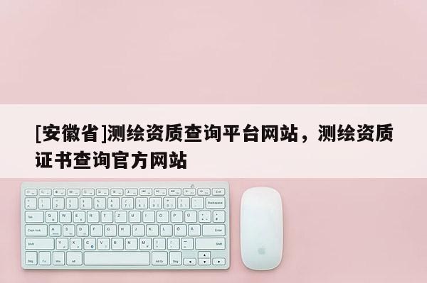 [安徽省]測繪資質(zhì)查詢平臺網(wǎng)站，測繪資質(zhì)證書查詢官方網(wǎng)站
