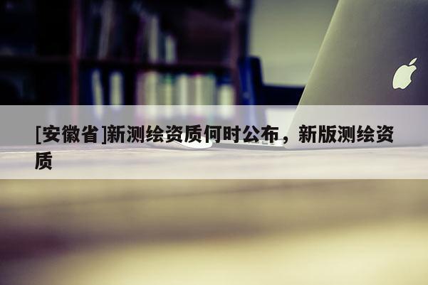 [安徽省]新測(cè)繪資質(zhì)何時(shí)公布，新版測(cè)繪資質(zhì)